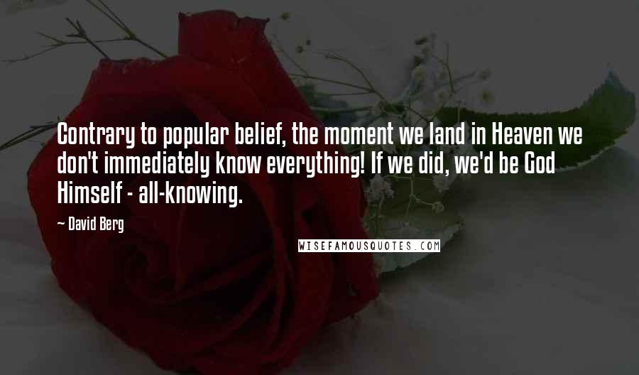 David Berg quotes: Contrary to popular belief, the moment we land in Heaven we don't immediately know everything! If we did, we'd be God Himself - all-knowing. David Berg quotes: Contrary to popular belief, the moment we land in Heaven we don't immediately know everything! If we did, we'd be God Himself - all-knowing.