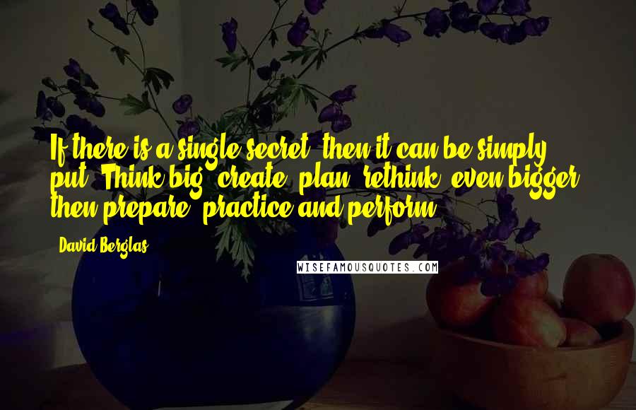 David Berglas quotes: If there is a single secret, then it can be simply put. Think big, create, plan, rethink (even bigger) then prepare, practice and perform.