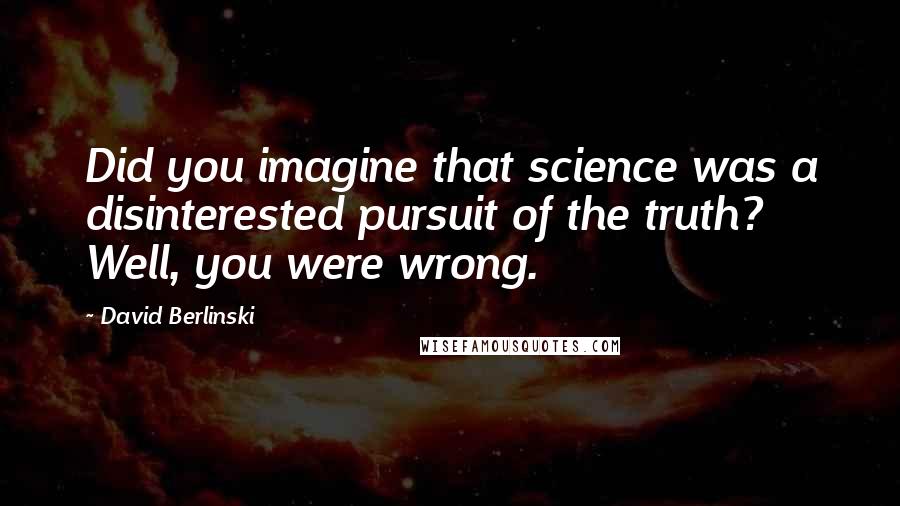 David Berlinski quotes: Did you imagine that science was a disinterested pursuit of the truth? Well, you were wrong.