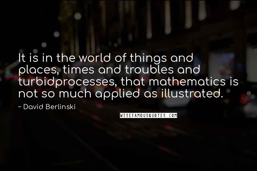 David Berlinski quotes: It is in the world of things and places, times and troubles and turbidprocesses, that mathematics is not so much applied as illustrated.