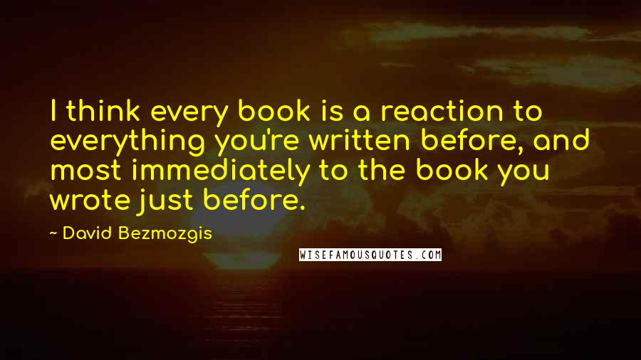 David Bezmozgis quotes: I think every book is a reaction to everything you're written before, and most immediately to the book you wrote just before.