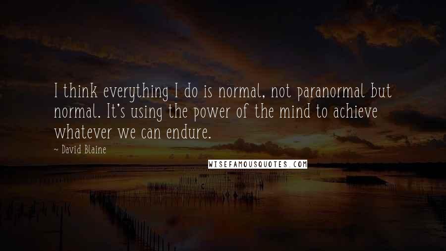 David Blaine quotes: I think everything I do is normal, not paranormal but normal. It's using the power of the mind to achieve whatever we can endure.