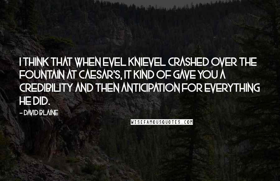 David Blaine quotes: I think that when Evel Knievel crashed over the fountain at Caesar's, it kind of gave you a credibility and then anticipation for everything he did. David Blaine quotes: I think that when Evel Knievel crashed over the fountain at Caesar's, it kind of gave you a credibility and then anticipation for everything he did.
