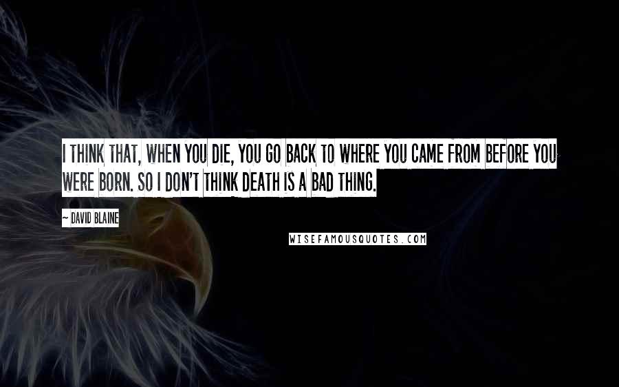 David Blaine quotes: I think that, when you die, you go back to where you came from before you were born. So I don't think death is a bad thing.