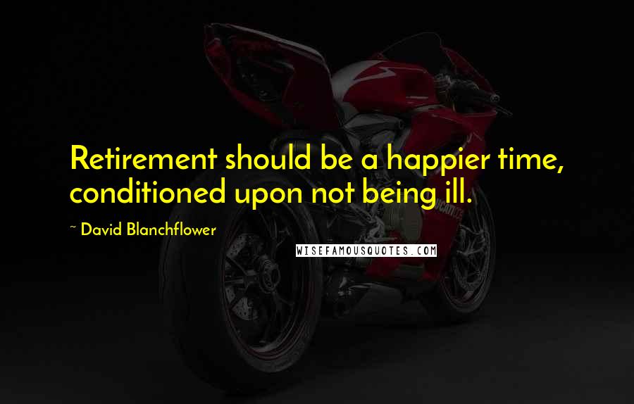 David Blanchflower quotes: Retirement should be a happier time, conditioned upon not being ill.