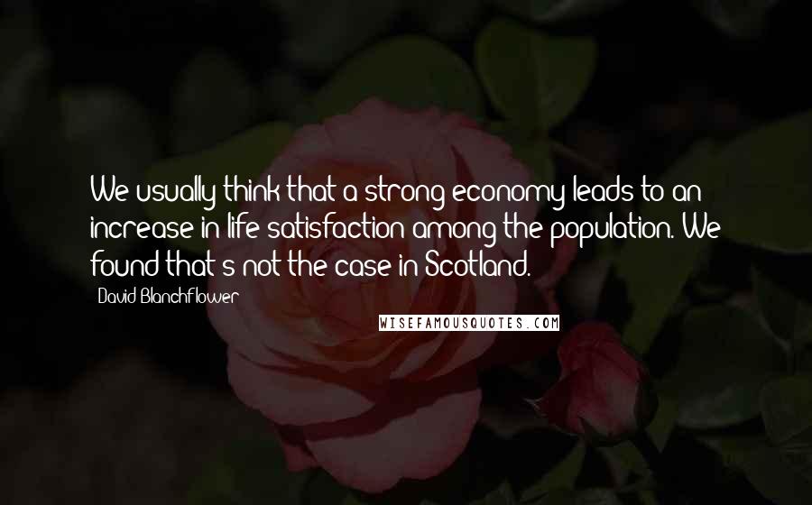 David Blanchflower quotes: We usually think that a strong economy leads to an increase in life satisfaction among the population. We found that's not the case in Scotland.