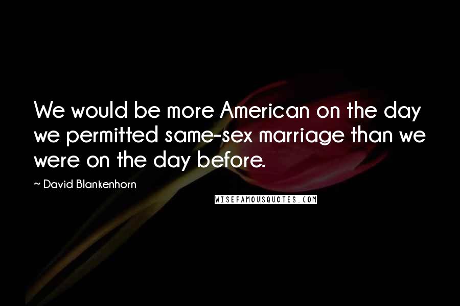 David Blankenhorn quotes: We would be more American on the day we permitted same-sex marriage than we were on the day before.
