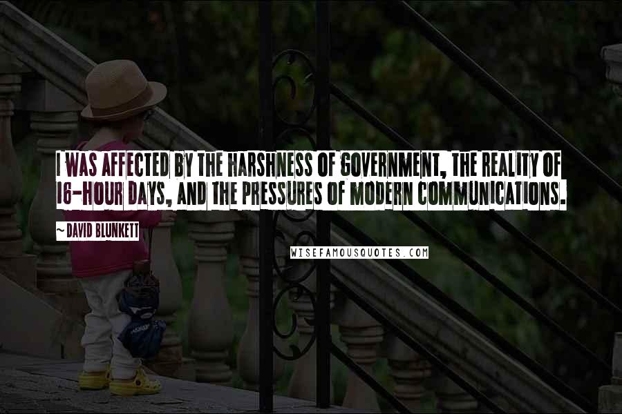 David Blunkett quotes: I was affected by the harshness of government, the reality of 16-hour days, and the pressures of modern communications. David Blunkett quotes: I was affected by the harshness of government, the reality of 16-hour days, and the pressures of modern communications.