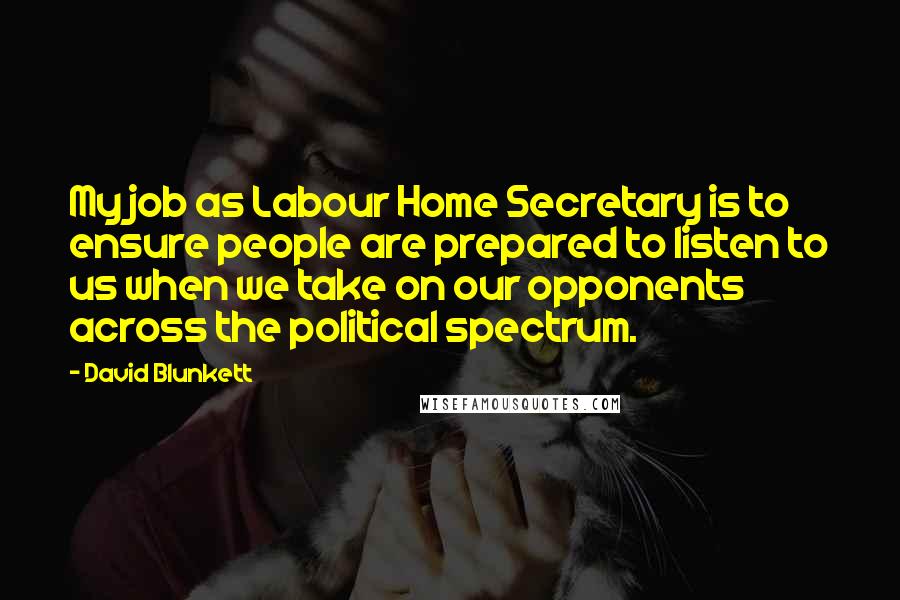 David Blunkett quotes: My job as Labour Home Secretary is to ensure people are prepared to listen to us when we take on our opponents across the political spectrum. David Blunkett quotes: My job as Labour Home Secretary is to ensure people are prepared to listen to us when we take on our opponents across the political spectrum.