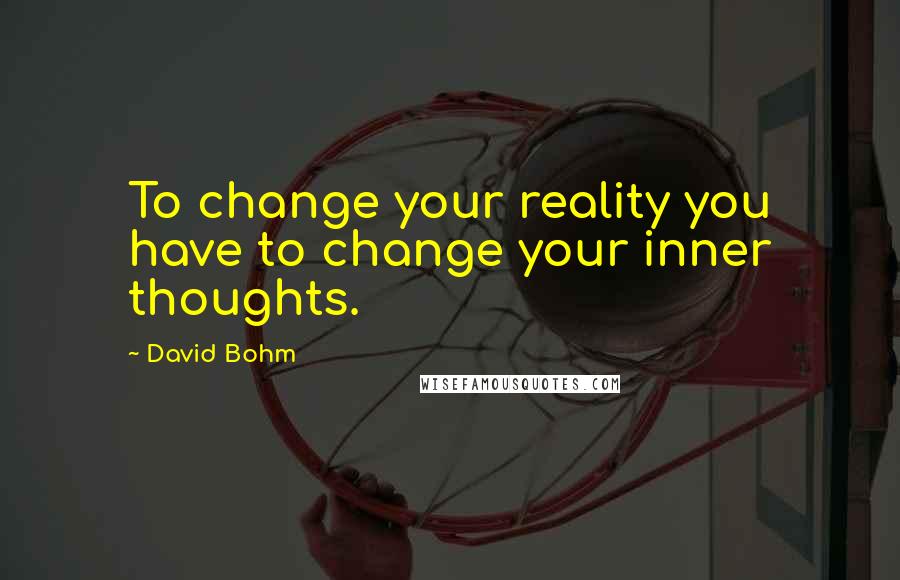 David Bohm quotes: To change your reality you have to change your inner thoughts.