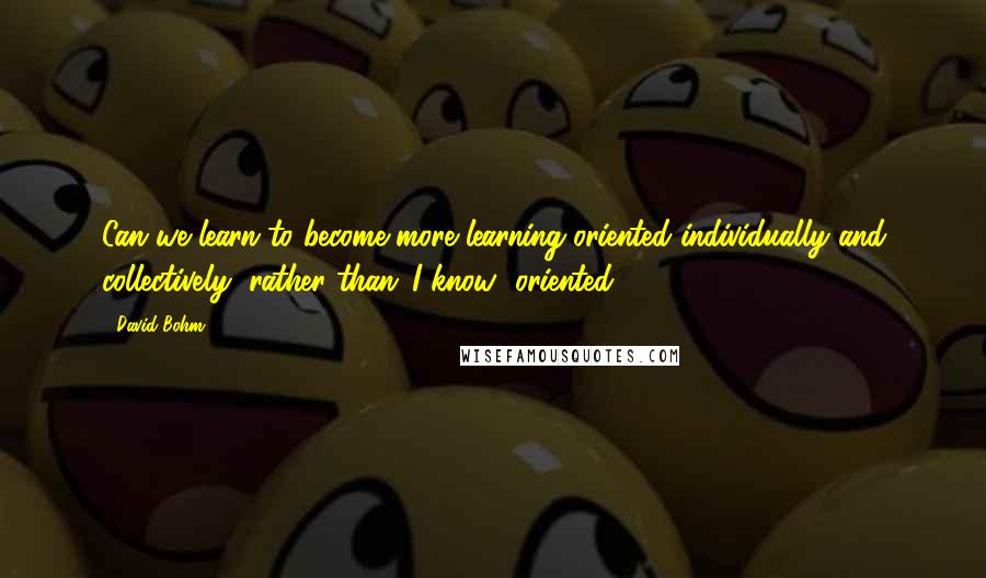 David Bohm quotes: Can we learn to become more learning-oriented individually and collectively, rather than 'I know' oriented? David Bohm quotes: Can we learn to become more learning-oriented individually and collectively, rather than 'I know' oriented?
