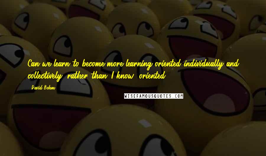 David Bohm quotes: Can we learn to become more learning-oriented individually and collectively, rather than 'I know' oriented?