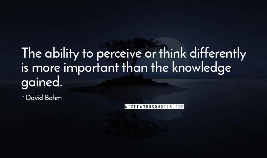 David Bohm quotes: The ability to perceive or think differently is more important than the knowledge gained.