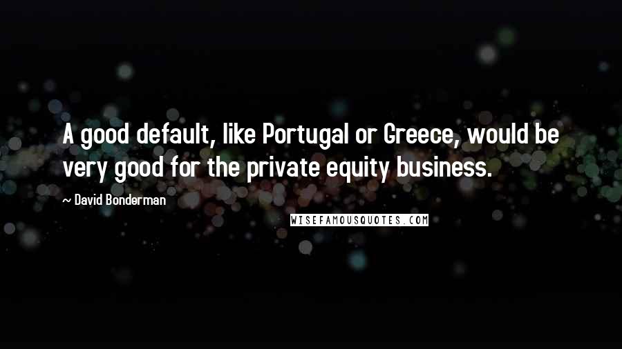 David Bonderman quotes: A good default, like Portugal or Greece, would be very good for the private equity business.