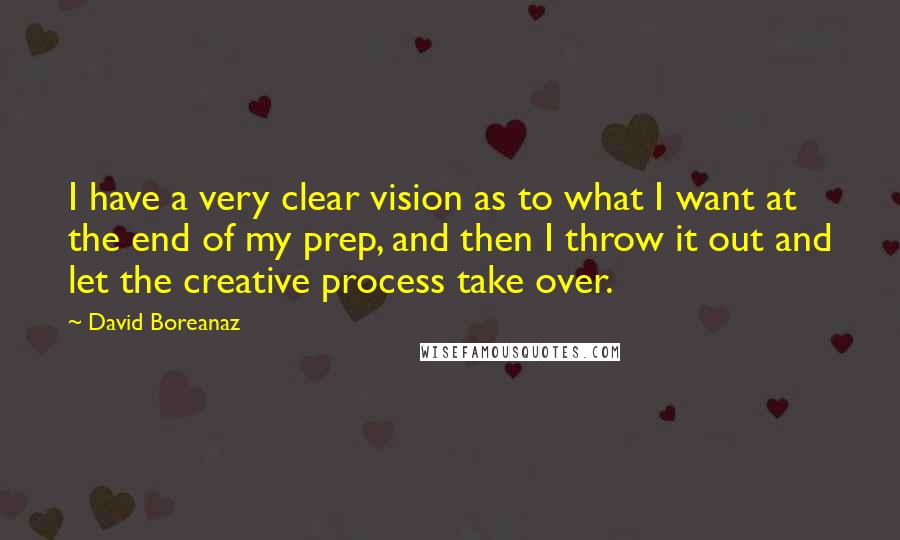 David Boreanaz quotes: I have a very clear vision as to what I want at the end of my prep, and then I throw it out and let the creative process take over. David Boreanaz quotes: I have a very clear vision as to what I want at the end of my prep, and then I throw it out and let the creative process take over.