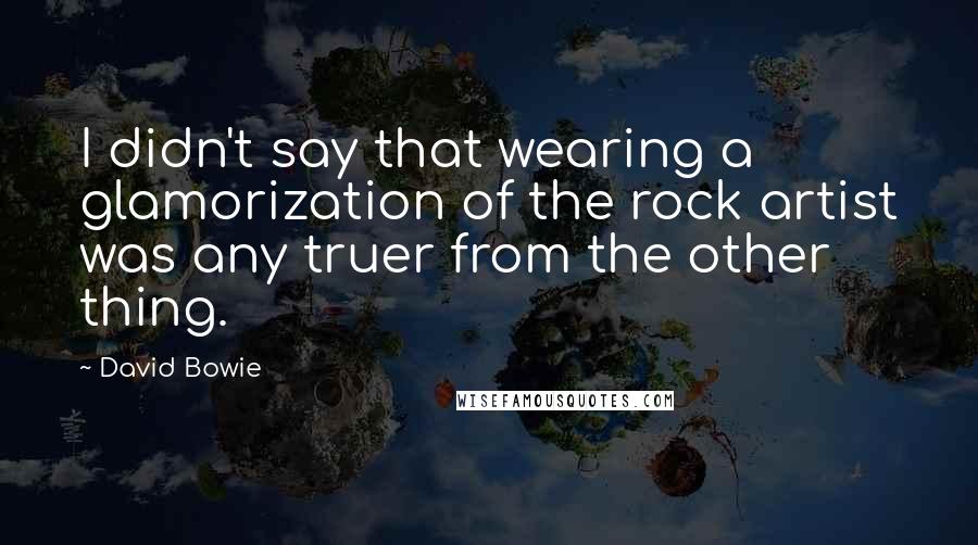 David Bowie quotes: I didn't say that wearing a glamorization of the rock artist was any truer from the other thing.