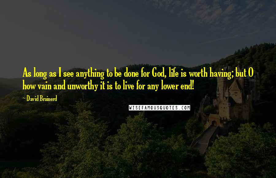 David Brainerd quotes: As long as I see anything to be done for God, life is worth having; but O how vain and unworthy it is to live for any lower end!