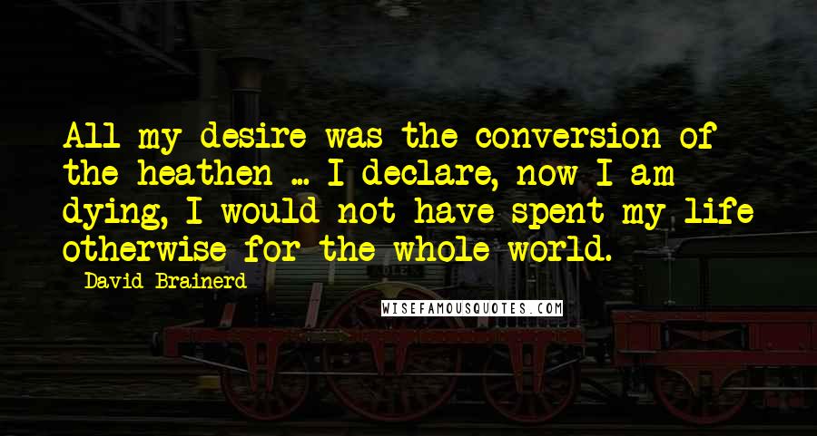 David Brainerd quotes: All my desire was the conversion of the heathen ... I declare, now I am dying, I would not have spent my life otherwise for the whole world.