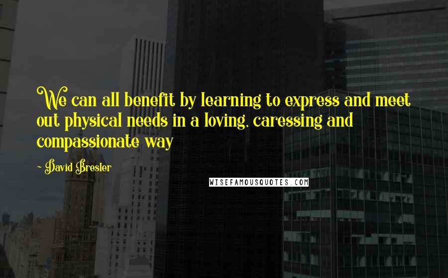 David Bresler quotes: We can all benefit by learning to express and meet out physical needs in a loving, caressing and compassionate way