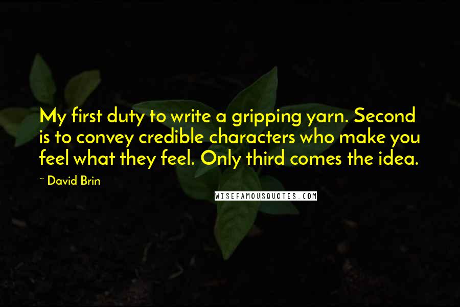 David Brin quotes: My first duty to write a gripping yarn. Second is to convey credible characters who make you feel what they feel. Only third comes the idea.