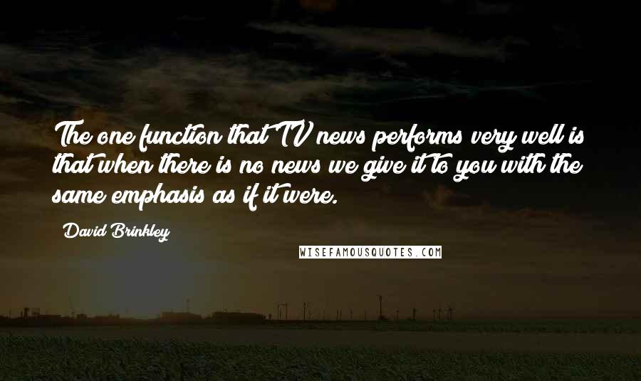 David Brinkley quotes: The one function that TV news performs very well is that when there is no news we give it to you with the same emphasis as if it were.