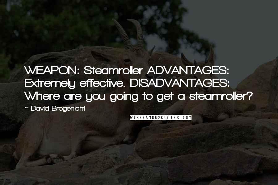 David Brogenicht quotes: WEAPON: Steamroller ADVANTAGES: Extremely effective. DISADVANTAGES: Where are you going to get a steamroller? David Brogenicht quotes: WEAPON: Steamroller ADVANTAGES: Extremely effective. DISADVANTAGES: Where are you going to get a steamroller?