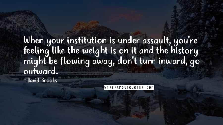 David Brooks quotes: When your institution is under assault, you're feeling like the weight is on it and the history might be flowing away, don't turn inward, go outward.