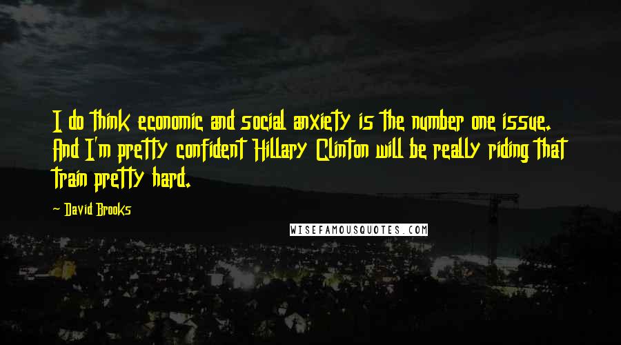 David Brooks quotes: I do think economic and social anxiety is the number one issue. And I'm pretty confident Hillary Clinton will be really riding that train pretty hard.