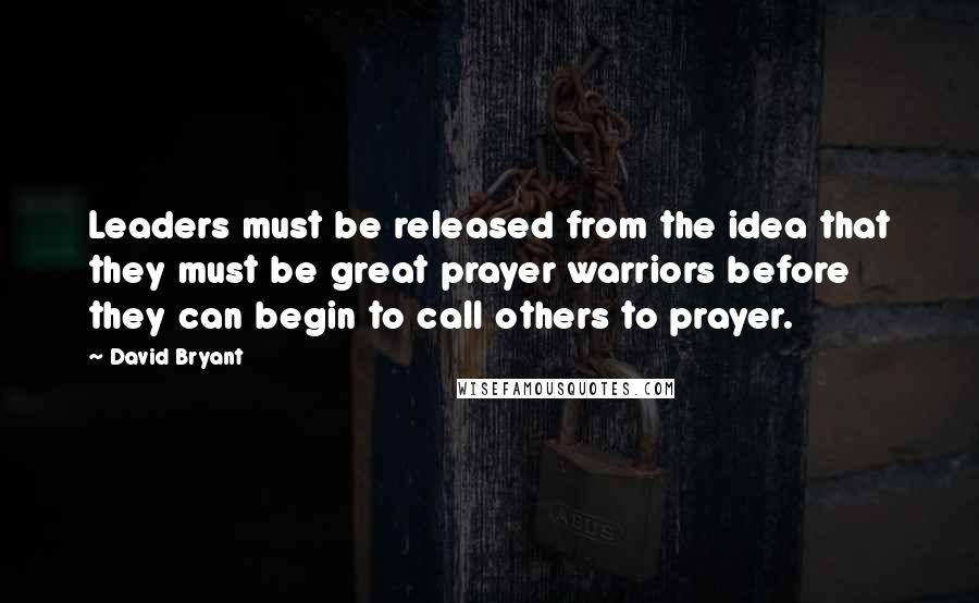 David Bryant quotes: Leaders must be released from the idea that they must be great prayer warriors before they can begin to call others to prayer.