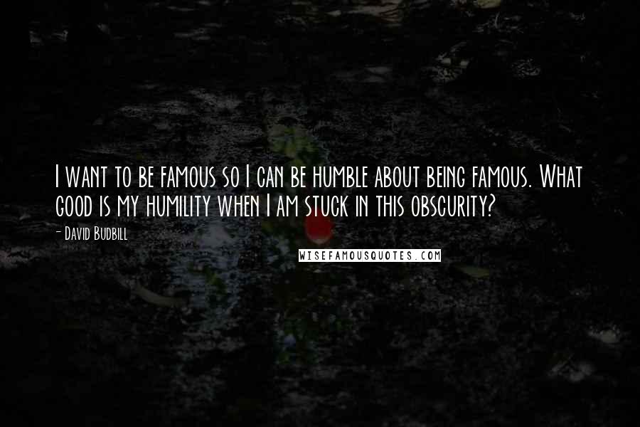 David Budbill quotes: I want to be famous so I can be humble about being famous. What good is my humility when I am stuck in this obscurity?