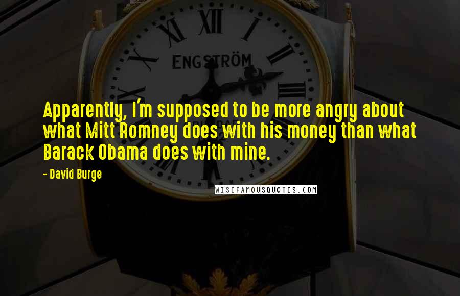 David Burge quotes: Apparently, I'm supposed to be more angry about what Mitt Romney does with his money than what Barack Obama does with mine.