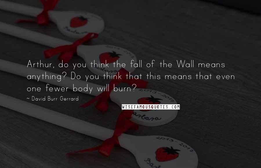 David Burr Gerrard quotes: Arthur, do you think the fall of the Wall means anything? Do you think that this means that even one fewer body will burn?