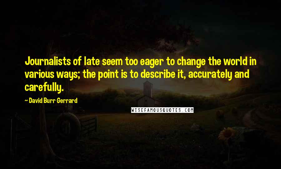 David Burr Gerrard quotes: Journalists of late seem too eager to change the world in various ways; the point is to describe it, accurately and carefully.