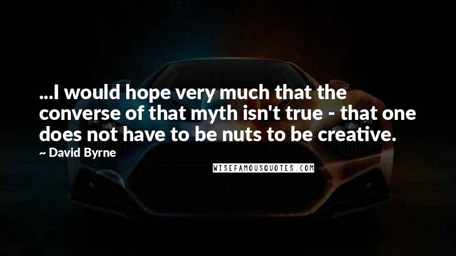 David Byrne quotes: ...I would hope very much that the converse of that myth isn't true - that one does not have to be nuts to be creative.
