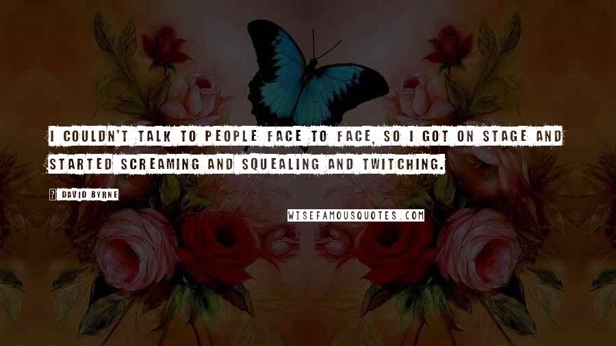 David Byrne quotes: I couldn't talk to people face to face, so I got on stage and started screaming and squealing and twitching.