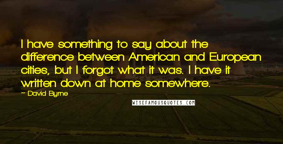 David Byrne quotes: I have something to say about the difference between American and European cities, but I forgot what it was. I have it written down at home somewhere.