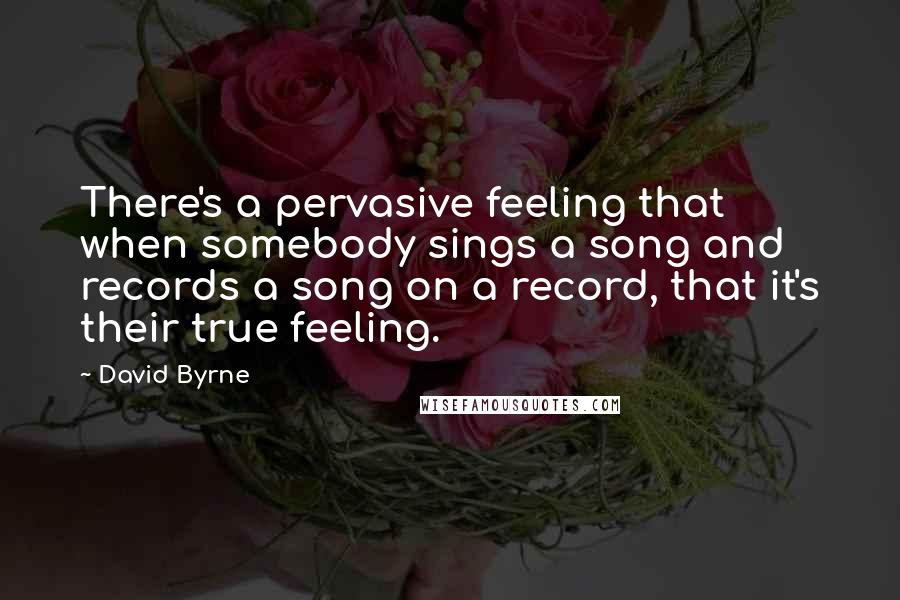 David Byrne quotes: There's a pervasive feeling that when somebody sings a song and records a song on a record, that it's their true feeling.