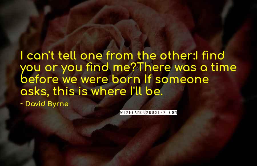 David Byrne quotes: I can't tell one from the other:I find you or you find me?There was a time before we were born If someone asks, this is where I'll be.