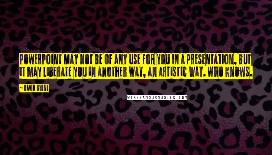 David Byrne quotes: PowerPoint may not be of any use for you in a presentation, but it may liberate you in another way, an artistic way. Who knows.