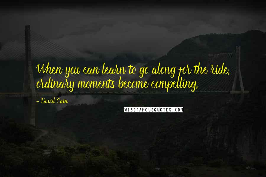 David Cain quotes: When you can learn to go along for the ride, ordinary moments become compelling.