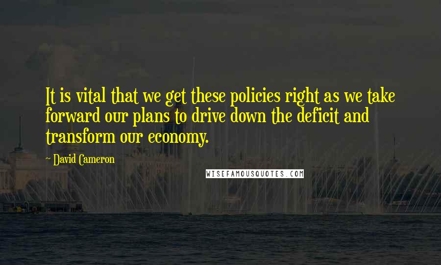 David Cameron quotes: It is vital that we get these policies right as we take forward our plans to drive down the deficit and transform our economy.