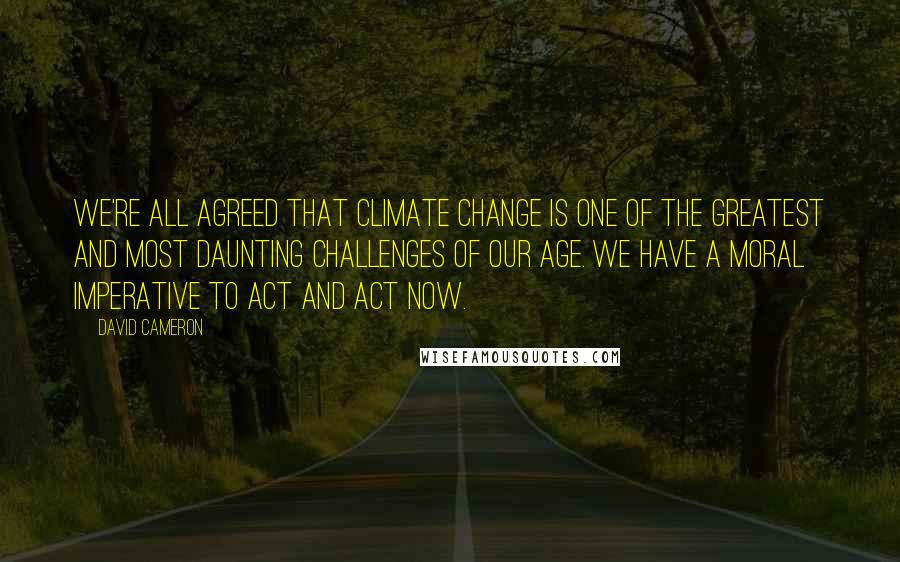 David Cameron quotes: We're all agreed that climate change is one of the greatest and most daunting challenges of our age. We have a moral imperative to act and act now.