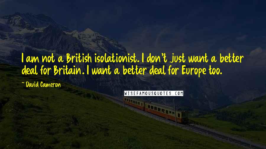David Cameron quotes: I am not a British isolationist. I don't just want a better deal for Britain. I want a better deal for Europe too.