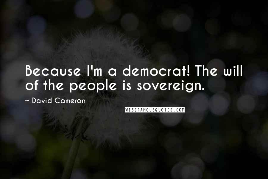 David Cameron quotes: Because I'm a democrat! The will of the people is sovereign.