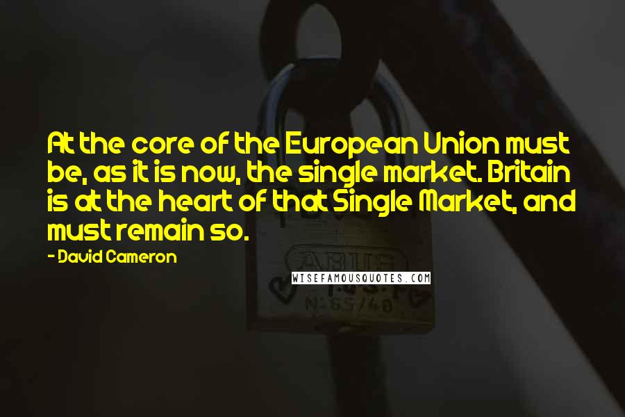 David Cameron quotes: At the core of the European Union must be, as it is now, the single market. Britain is at the heart of that Single Market, and must remain so.