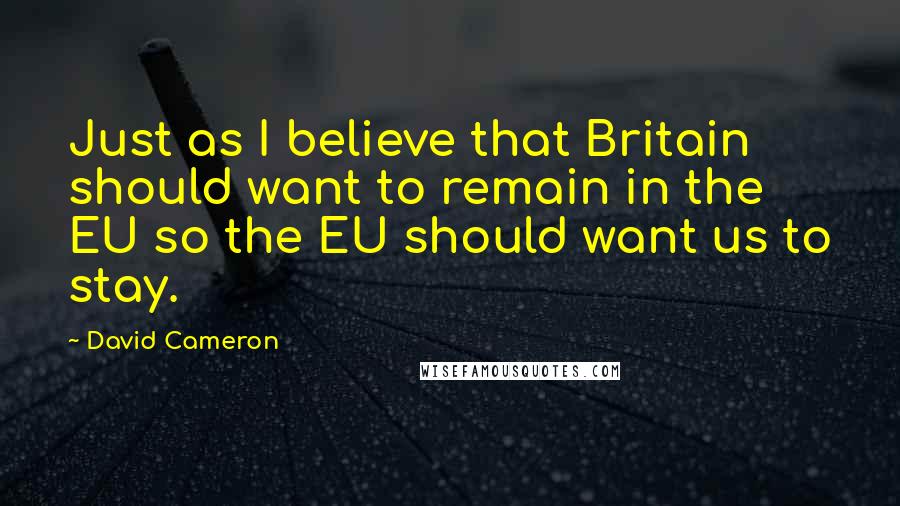 David Cameron quotes: Just as I believe that Britain should want to remain in the EU so the EU should want us to stay.