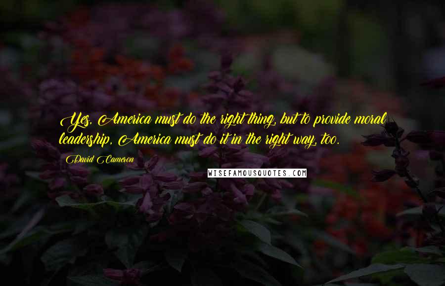 David Cameron quotes: Yes, America must do the right thing, but to provide moral leadership, America must do it in the right way, too.