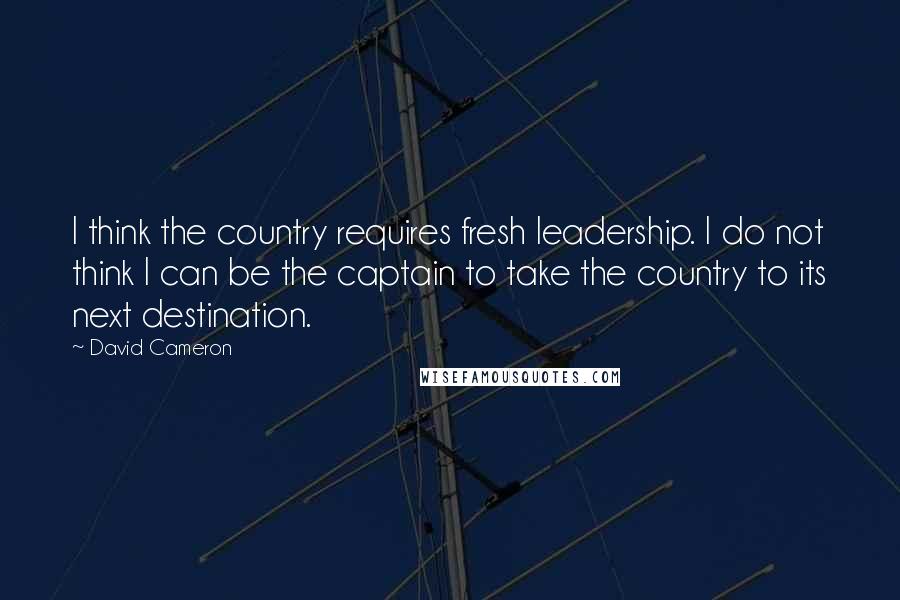 David Cameron quotes: I think the country requires fresh leadership. I do not think I can be the captain to take the country to its next destination.