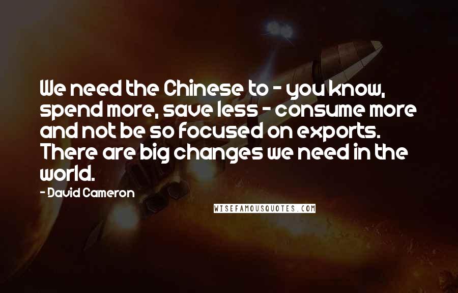 David Cameron quotes: We need the Chinese to - you know, spend more, save less - consume more and not be so focused on exports. There are big changes we need in the