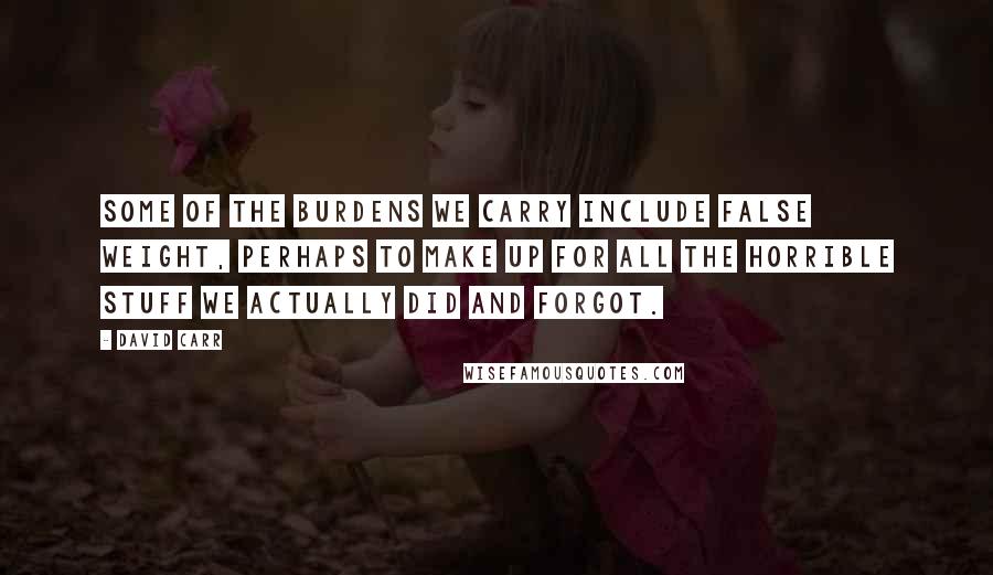 David Carr quotes: Some of the burdens we carry include false weight, perhaps to make up for all the horrible stuff we actually did and forgot. David Carr quotes: Some of the burdens we carry include false weight, perhaps to make up for all the horrible stuff we actually did and forgot.